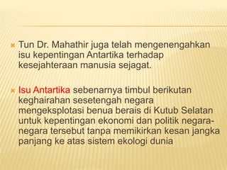    Tun Dr. Mahathir juga telah mengenengahkan
    isu kepentingan Antartika terhadap
    kesejahteraan manusia sejagat.

   Isu Antartika sebenarnya timbul berikutan
    keghairahan sesetengah negara
    mengeksplotasi benua berais di Kutub Selatan
    untuk kepentingan ekonomi dan politik negara-
    negara tersebut tanpa memikirkan kesan jangka
    panjang ke atas sistem ekologi dunia
 