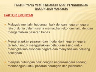FAKTOR YANG MEMPENGARUHI ASAS PENGGUBALAN
                    DASAR LUAR MALAYSIA

FAKTOR EKONOMI

   Malaysia menjalin hubungan baik dengan negara-negara
    lain di dunia dalam usaha memajukan ekonomi iaitu dengan
    mengamalkan pasaran bebas

   Mengharapkan pasaran dan modal dari negara-negara
    tersebut untuk menggalakkan pelaburan asing untuk
    meningkatkan ekonomi negara dan menyediakan peluang
    pekerjaan

   menjalin hubungan baik dengan negara-negara sedang
    membangun untuk pasaran barangan dan pelaburan
 
