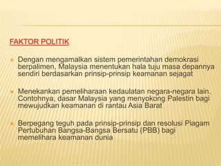 FAKTOR POLITIK

   Dengan mengamalkan sistem pemerintahan demokrasi
    berpalimen, Malaysia menentukan hala tuju masa depannya
    sendiri berdasarkan prinsip-prinsip keamanan sejagat

   Menekankan pemeliharaan kedaulatan negara-negara lain.
    Contohnya, dasar Malaysia yang menyokong Palestin bagi
    mewujudkan keamanan di rantau Asia Barat

   Berpegang teguh pada prinsip-prinsip dan resolusi Piagam
    Pertubuhan Bangsa-Bangsa Bersatu (PBB) bagi
    memelihara keamanan dunia
 