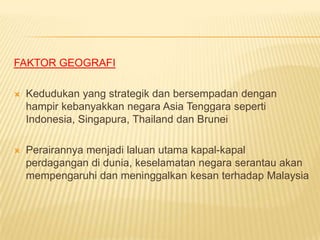 FAKTOR GEOGRAFI

   Kedudukan yang strategik dan bersempadan dengan
    hampir kebanyakkan negara Asia Tenggara seperti
    Indonesia, Singapura, Thailand dan Brunei

   Perairannya menjadi laluan utama kapal-kapal
    perdagangan di dunia, keselamatan negara serantau akan
    mempengaruhi dan meninggalkan kesan terhadap Malaysia
 