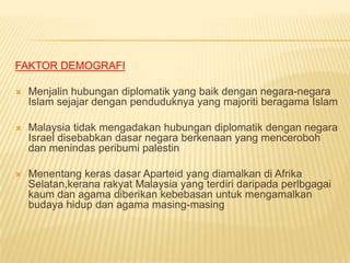 FAKTOR DEMOGRAFI

   Menjalin hubungan diplomatik yang baik dengan negara-negara
    Islam sejajar dengan penduduknya yang majoriti beragama Islam

   Malaysia tidak mengadakan hubungan diplomatik dengan negara
    Israel disebabkan dasar negara berkenaan yang menceroboh
    dan menindas peribumi palestin

   Menentang keras dasar Aparteid yang diamalkan di Afrika
    Selatan,kerana rakyat Malaysia yang terdiri daripada perlbgagai
    kaum dan agama diberikan kebebasan untuk mengamalkan
    budaya hidup dan agama masing-masing
 