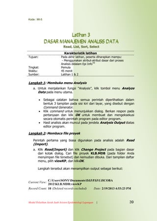 Kode : MI-5
Modul Pelatihan Jarak Jauh Asisten Epidemiologi Lapangan | 39
Latihan 3
DASAR MANAJEMEN ANALISIS DATA
Read, List, Sort, Select
Karakteristik latihan
Tujuan: Pada akhir latihan, peserta diharapkan mampu:
- Menggunakan atribut-atribut dasar dari proses
Analisis didalam Epi InfoTM
Tingkat: Pemula
Waktu: 45 menit
Sumber: Latihan 1 & 2
Langkah 1: Membuka menu Analysis
a. Untuk menjalankan fungsi “Analysis”, klik tombol menu Analyze
Data pada menu utama.
 Sebagai catatan bahwa semua perintah diperlihatkan dalam
bentuk 3 tampilan pada sisi kiri dari layar, yang disebut dengan
Command Generator.
 Klik command untuk menunjukkan dialog. Berkan respon pada
pertanyaan dan klik OK untuk membuat dan mengeksekusi
secara otomatis perintah program pada editor program.
 Hasil analisis akan muncul pada jendela Analysis Output diatas
editor program.
Langkah 2: Membaca file proyek
Perintah pertama yang biasa digunakan pada analisis adalah Read
(Import).
a. Klik Read(Import) dan klik Change Project pada bagian dasar
dari kotak dialog. Cari file proyek KLB.MDB (pada folder Anda
menyimpan file tersebut) dan kemudian dibuka. Dari tampilan daftar
menu, pilih viewKP, dan klikOK.
Langkah tersebut akan menampilkan output sebagai berikut:
Current View:
C:UsersSONYDocumentsDJJPJJUJICOBA
2012KLB.MDB:viewKP
Record Count: 10 (Deleted records excluded) Date: 2/19/2013 4:53:23 PM
 