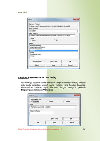 Kode : MI-5
Modul Pelatihan Jarak Jauh Asisten Epidemiologi Lapangan | 40
Langkah 3: Mendapatkan “line listing”
Ada baiknya sebelum Anda membuat tampilan listing variable, terlebih
dulu Anda tampilkan seluruh nama variable yang hendak dianalisis.
Menampilkan variable dapat dilakukan dengan meng-klik perintah
Display pada kelompok Variables
 