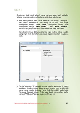 Kode : MI-5
Modul Pelatihan Jarak Jauh Asisten Epidemiologi Lapangan | 41
Sebaiknya, Anda print seluruh nama variable yang telah didisplay
sebagai pegangan dalam melakukan analisis data selanjutnya.
a. Klik menu perintah List untuk membuat “line listing”. Terdapat 3
cara untuk menampilkan “line listing” di Epi Info, yaitu dapat
ditampilkan sebaga “Grid table”, merupakan default, atau
ditampilkan sebagai “Web (HTML)”, atau “Allow Updates”.
Cobalah ketiga-tiganya dalam suatu rangkaian yang berurutan.
Cara terakhir biasa dilakukan jika kita ingin melihat listing variable
yang ingin Anda tampilkan, sekaligus dapat melakukan perubahan
data.
b. Tanda “asterisk (*)” mewakili semua variabel yang ada di dalam
database. Untuk membuat daftar variabel-variabel yang terpilih, pilih
nama-nama variabel tertentu (yang Anda kehendaki) pada kotak
Variables. Sebagai catatan Anda juga dapat menampilkan daftar
variabel “All Except” dengan cara memilih opsi ini.
 
