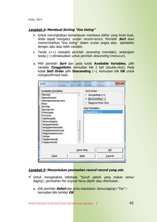 Kode : MI-5
Modul Pelatihan Jarak Jauh Asisten Epidemiologi Lapangan | 42
Langkah 4: Membuat Sorting “line listing”
 Untuk meningkatkan kemampuan membaca daftar yang Anda buat,
Anda dapat mengatur urutan record-record. Perintah Sort akan
memerintahkan “line listing” dalam urutan angka atau alphabetic
dengan satu atau lebih variabel.
 Tanda (++) mewakili perintah ascending (mendaki), sedangkan
tanda (--) dimaksudkan untuk perintah descending (menurun).
a. Pilih perintah Sort dan pada kotak Available Variables, pilih
variable Tanggallahir, kemudian klik 2 kali (double-click). Pada
kotak Sort Order pilih Descending (--). Kemudian klik OK untuk
mengkonfirmasi hasil.
Langkah 5: Menentukan pemisahan record-record yang ada
 Untuk menganalisis database “buruh pabrik yang makan semur
daging”, pemisahan file original harus dipilih atau ditentukan.
a. Klik perintah Select dan jenis expression Semurdaging=”Yes” –
kemudian klik tombol OK.
 