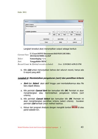 Kode : MI-5
Modul Pelatihan Jarak Jauh Asisten Epidemiologi Lapangan | 43
Langkah tersebut akan menampilkan output sebagai berikut:
Current View:
C:UsersSONYDocumentsDJJPJJUJICOBA
2012KLB.MDB:viewKP
Select: Semurdaging = (+)
Sort: Tanggallahir DESC
Record Count: 6 (Deleted records excluded) Date: 2/19/2013 4:59:21 PM
b. Klik List untuk menunjukkan bahwa dari seluruh record, hanya ada
6 record yang aktif.
Langkah 6: Membatalkan pengaturan (sort) dan pemilihan kriteria
 Sort dan Select akan aktif hingga user membatalkannya atau file
baru dapat dibaca.
a. Klik perintah Cancel Sort dan kemudian klik OK. Perintah ini akan
menghilangkan atau memindahkan pengaturan kriteria (sort
criteria).
b. Klik perintah Cancel Select dan kemudian klik OK. Perintah ini
akan menghilangkan pemilihan kriteria (select criteria). Gunakan
perintah List kembali untuk melihat hasilnya.
c. Keluar dari program Analysis dengan mengklik tombol di atas
panel sebelah kiri.
 