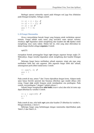 710 Pengolahan Citra, Teori dan Aplikasi
Berbagai operasi aritmetika seperti pada bilangan real juga bisa dilakukan
pada bilangan kompleks. Sebagai contoh:
>> z1 = 4 + 6j; 
>> z2 = 3 - 2j; 
>> z1 + z2 
ans = 7 + 4i
>>
L.10 Fungsi Matematika
Octave menyediakan banyak fungsi yang berguna untuk melakukan operasi
tertentu. Fungsi adalah suatu nama yang mewakili suatu operasi tertentu;
misalnya, sqrt digunakan untuk menghitung akar kuadrat dan sin dipakai untuk
menghitung sinus suatu radian. Dalam hal ini, nilai yang akan dilewatkan ke
dalam fungsi disebut sebagai argumen. Contoh:
sqrt(25)
merupakan bentuk pemanggilan fungsi sqrt dengan argumen berupa angka 25.
Maksudnya, fungsi tersebut digunakan untuk menghitung akar kuadrat bilangan
25.
Beberapa fungsi hanya melibatkan sebuah argumen, tetapi ada juga yang
melibatkan lebih dari satu argumen. Bila argumen fungsi lebih dari sebuah,
antarargumen perlu diberi tanda koma. Contoh:
>> rem(7, 2) 
ans = 1
>>
Pada contoh di atas, antara 7 dan 2 harus dipisahkan dengan koma. Adapun tanda
spasi hanya bersifat opsional dan biasanya diberikan agar mudah dibaca oleh
orang. Fungsi rem sendiri berguna untuk mendapatkan sisa pembagian. Pada
contoh, sisa pembagian 7 dengan 2 adalah sebesar 1.
Sebuah fungsi menghasilkan nilai balik (return value) dan nilai ini tentu saja
dapat diberikan ke variabel. Contoh:
>> x = sqrt(49) 
x = 7
>>
Pada contoh di atas, nilai balik sqrt yaitu akar kuadrat 25 diberikan ke variabel x.
Dengan demikian, x berisi 5.
Beberapa fungsi yang berhubungan dengan matematika diperlihatkan pada
Tabel L.5 dan Tabel L.6.
 