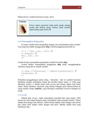 Lampiran 715
Dalam hal ini, variabel kata berisi string : don‟t.
Octave dapat menerima tanda petik ganda sebagai
awalan dan akhiran string. Namun, tanda tersebut
tidak berlaku pada MATLAB.
L.14 Menampilkan dengan disp
Isi suatu variabel biasa ditampilkan dengan cara menyebutkan nama variabel.
Cara yang lain adalah menggunakan disp. Contoh penggunaan perintah ini:
>> S = 'Tes...tes...123'; 
>> disp(S); 
Tes...tes...123
>>
Contoh di atas menunjukkan penampilan variabel S melalui disp.
Contoh berikut menunjukkan penggunaan disp untuk menggabungkan
informasi string dan isi sebuah variabel.
>> disp (['Intensitas: ' num2str(intensitas)]) 
Intensitas: 20
>>
Perhatikan penggabungan antara string „Intensitas „ dan isi variabel intensitas
dilakukan dengan meletakkan kedua hal tersebut dalam tanda [ ]. Perlu juga
diketahui, notasi [ ] adalah notasi larik (array) dan elemen dalam larik harus
setipe. Itulah sebabnya, intensitas yang bertipe bilangan perlu dikonversikan ke
string melalui fungsi num2str, yang berfungsi melakukan konversi bilangan ke
string.
L.15 Larik
Sebuah larik (array) dapat menampung sejumlah data yang sejenis. Oleh
karena itu, larik sangat berguna untuk menyatakan vektor ataupun matriks. Vektor
adalah larik dengan satu dimensi. Vektor kolom adalah vektor dengan satu kolom
dan vektor baris adalah vektor dengan satu baris. Matriks adalah larik yang
berdimensi dua.
 