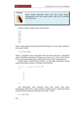 716 Pengolahan Citra, Teori dan Aplikasi
Hanya sebagai kebiasaan, nama larik biasa ditulis dengan
menggunakan huruf awal berupa kapital. Jadi, hal ini bukanlah
suatu keharusan.
Sebagai contoh, terdapat vektor seperti berikut:
















9
8
7
6
5
Vektor tersebut dapat dinyatakan dengan larik dengan cara yang sangat sederhana,
yaitu seperti berikut:
V = [ 5; 6; 7; 8; 9]
Tanda [ ] digunakan untuk menyatakan larik dan tanda titik-koma (;) digunakan
untuk memisahkan antarelemen. Dengan cara seperti itu, V berisi vektor kolom
(vektor yang mengandung hanya sebuah kolom dan memiliki sejumlah baris).
Seperti halnya variabel biasa (nonlarik), isi larik dapat ditampilkan dengan
cukup menyebutkan namanya. Perhatikan contoh berikut:
>> V = [ 5; 6; 7; 8; 9] 
V =
5
6
7
8
9
>>
Jika dikehendaki untuk membuat vektor baris (vektor yang hanya
mengandung sebuah baris, tetapi memiliki sejumlah kolom), antarelemen dalam
larik perlu ditulis dengan pemisah spasi atau koma. Contoh:
V = [ 5 6 7 8 9]
atau
 