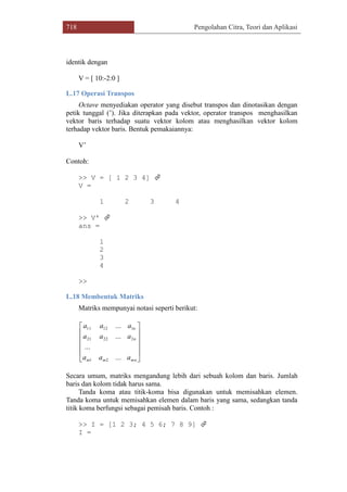 718 Pengolahan Citra, Teori dan Aplikasi
identik dengan
V = [ 10:-2:0 ]
L.17 Operasi Transpos
Octave menyediakan operator yang disebut transpos dan dinotasikan dengan
petik tunggal (‟). Jika diterapkan pada vektor, operator transpos menghasilkan
vektor baris terhadap suatu vektor kolom atau menghasilkan vektor kolom
terhadap vektor baris. Bentuk pemakaiannya:
V‟
Contoh:
>> V = [ 1 2 3 4] 
V =
1 2 3 4
>> V' 
ans =
1
2
3
4
>>
L.18 Membentuk Matriks
Matriks mempunyai notasi seperti berikut:
Secara umum, matriks mengandung lebih dari sebuah kolom dan baris. Jumlah
baris dan kolom tidak harus sama.
Tanda koma atau titik-koma bisa digunakan untuk memisahkan elemen.
Tanda koma untuk memisahkan elemen dalam baris yang sama, sedangkan tanda
titik koma berfungsi sebagai pemisah baris. Contoh :
>> I = [1 2 3; 4 5 6; 7 8 9] 
I =












mnmm
n
n
aaa
aaa
aaa
...
...
...
...
21
22221
11211
 