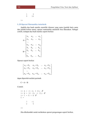 720 Pengolahan Citra, Teori dan Aplikasi
1 4
9 16
>>
L.20 Operasi Matematika Antarlarik
Apabila dua buah matriks memiliki dimensi yang sama (jumlah baris sama
dan jumlah kolom sama), operasi matematika antarlarik bisa dikenakan. Sebagai
contoh, terdapat dua buah matriks seperti berikut:
A =












mnmm
n
n
aaa
aaa
aaa
...
...
...
...
21
22221
11211
B =












mnmm
n
n
bbb
bbb
bbb
...
...
...
...
21
22221
11211
Operasi seperti berikut















mnmnmmmm
nn
nn
bababa
bababa
bababa
...
...
...
...
2211
2222222121
1112121111
dapat diperoleh melalui perintah
C = A + B
Contoh:
>> A = [1 2; 3 4]; 
>> B = [6 -3; -1 2]; 
>> C = A + B 
C =
7 -1
2 6
>>
Jika dikehendaki untuk melakukan operasi pengurangan seperti berikut,
 