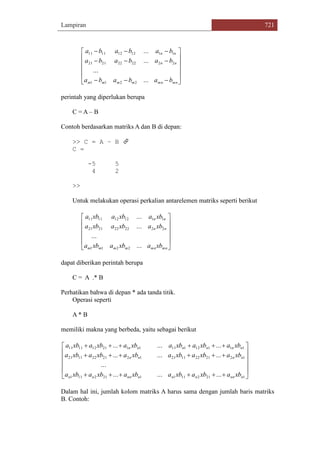 Lampiran 721















mnmnmmmm
nn
nn
bababa
bababa
bababa
...
...
...
...
2211
2222222121
1112121111
perintah yang diperlukan berupa
C = A – B
Contoh berdasarkan matriks A dan B di depan:
>> C = A – B 
C =
-5 5
4 2
>>
Untuk melakukan operasi perkalian antarelemen matriks seperti berikut












mnmnmmmm
nn
nn
xbaxbaxba
xbaxbaxba
xbaxbaxba
...
...
...
...
2211
2222222121
1112121111
dapat diberikan perintah berupa
C = A .* B
Perhatikan bahwa di depan * ada tanda titik.
Operasi seperti
A * B
memiliki makna yang berbeda, yaitu sebagai berikut















12121111212111
12212211211221221121
111121111121121111
.........
...
.........
.........
nnnnnnnnnn
nnnn
nnnnnn
xbaxbaxbaxbaxbaxba
xbaxbaxbaxbaxbaxba
xbaxbaxbaxbaxbaxba
Dalam hal ini, jumlah kolom matriks A harus sama dengan jumlah baris matriks
B. Contoh:
 