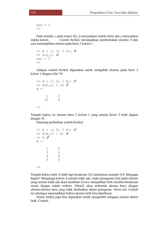 724 Pengolahan Citra, Teori dan Aplikasi
ans = 3
>>
Pada matriks, i pada notasi A(i, j) menyatakan indeks baris dan j menyatakan
indeks kolom. Contoh berikut menunjukkan pembentukan matriks A dan
cara menampilkan elemen pada baris 2 kolom 1.
>> A = [1 2; 3 4]; 
>> A(2,1) 
ans = 3
>>
Adapun contoh berikut digunakan untuk mengubah elemen pada baris 2
kolom 1 dengan nilai 10:
>> A = [1 2; 3 4]; 
>> A(2,1) = 10 
A =
1 2
10 4
>>
Tampak bahwa isi elemen baris 2 kolom 1 yang semula berisi 3 telah diganti
dengan 10.
Sekarang perhatikan contoh berikut:
>> A = [1 2; 3 4]; 
>> A(4,1) = 9; 
>> A 
A =
1 2
3 4
0 0
9 0
>>
Tampak bahwa larik A tidak lagi berukuran 2x2 melainkan menjadi 2x4. Mengapa
begitu? Mengingat kolom 4 semula tidak ada, maka penugasan nilai pada elemen
yang semula tidak ada akan membuat Octave menjadikan larik tersebut berukuran
sesuai dengan indeks terbaru. Alhasil, akan terbentuk ukuran baru, dengan
elemen-elemen baru yang tidak disebutkan dalam penugasan berisi nol. Contoh
ini sekaligus menunjukkan bahwa ukuran larik bisa diperbesar.
Notasi larik() juga bisa digunakan untuk mengambil sebagian elemen dalam
larik. Contoh:
 