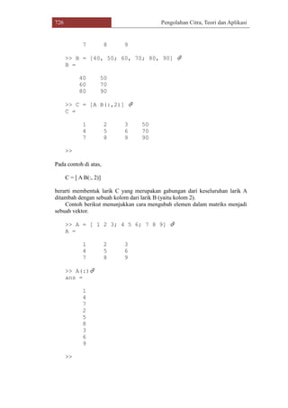 726 Pengolahan Citra, Teori dan Aplikasi
7 8 9
>> B = [40, 50; 60, 70; 80, 90] 
B =
40 50
60 70
80 90
>> C = [A B(:,2)] 
C =
1 2 3 50
4 5 6 70
7 8 9 90
>>
Pada contoh di atas,
C = [ A B(:, 2)]
berarti membentuk larik C yang merupakan gabungan dari keseluruhan larik A
ditambah dengan sebuah kolom dari larik B (yaitu kolom 2).
Contoh berikut menunjukkan cara mengubah elemen dalam matriks menjadi
sebuah vektor.
>> A = [ 1 2 3; 4 5 6; 7 8 9] 
A =
1 2 3
4 5 6
7 8 9
>> A(:)
ans =
1
4
7
2
5
8
3
6
9
>>
 