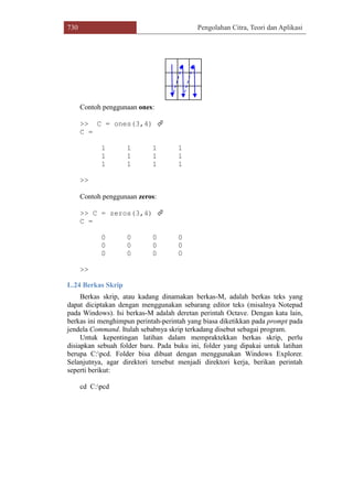 730 Pengolahan Citra, Teori dan Aplikasi
Contoh penggunaan ones:
>> C = ones(3,4) 
C =
1 1 1 1
1 1 1 1
1 1 1 1
>>
Contoh penggunaan zeros:
>> C = zeros(3,4) 
C =
0 0 0 0
0 0 0 0
0 0 0 0
>>
L.24 Berkas Skrip
Berkas skrip, atau kadang dinamakan berkas-M, adalah berkas teks yang
dapat diciptakan dengan menggunakan sebarang editor teks (misalnya Notepad
pada Windows). Isi berkas-M adalah deretan perintah Octave. Dengan kata lain,
berkas ini menghimpun perintah-perintah yang biasa diketikkan pada prompt pada
jendela Command. Itulah sebabnya skrip terkadang disebut sebagai program.
Untuk kepentingan latihan dalam mempraktekkan berkas skrip, perlu
disiapkan sebuah folder baru. Pada buku ini, folder yang dipakai untuk latihan
berupa C:pcd. Folder bisa dibuat dengan menggunakan Windows Explorer.
Selanjutnya, agar direktori tersebut menjadi direktori kerja, berikan perintah
seperti berikut:
cd C:pcd
 