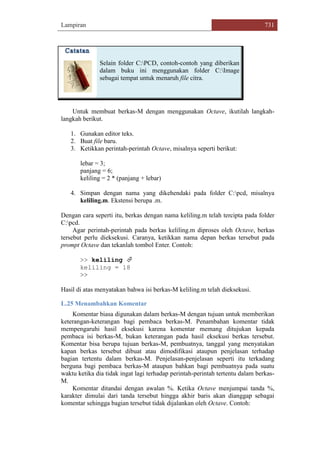 Lampiran 731
Selain folder C:PCD, contoh-contoh yang diberikan
dalam buku ini menggunakan folder C:Image
sebagai tempat untuk menaruh file citra.
Untuk membuat berkas-M dengan menggunakan Octave, ikutilah langkah-
langkah berikut.
1. Gunakan editor teks.
2. Buat file baru.
3. Ketikkan perintah-perintah Octave, misalnya seperti berikut:
lebar = 3;
panjang = 6;
keliling = 2 * (panjang + lebar)
4. Simpan dengan nama yang dikehendaki pada folder C:pcd, misalnya
keliling.m. Ekstensi berupa .m.
Dengan cara seperti itu, berkas dengan nama keliling.m telah tercipta pada folder
C:pcd.
Agar perintah-perintah pada berkas keliling.m diproses oleh Octave, berkas
tersebut perlu dieksekusi. Caranya, ketikkan nama depan berkas tersebut pada
prompt Octave dan tekanlah tombol Enter. Contoh:
>> keliling 
keliling = 18
>>
Hasil di atas menyatakan bahwa isi berkas-M keliling.m telah dieksekusi.
L.25 Menambahkan Komentar
Komentar biasa digunakan dalam berkas-M dengan tujuan untuk memberikan
keterangan-keterangan bagi pembaca berkas-M. Penambahan komentar tidak
mempengaruhi hasil eksekusi karena komentar memang ditujukan kepada
pembaca isi berkas-M, bukan keterangan pada hasil eksekusi berkas tersebut.
Komentar bisa berupa tujuan berkas-M, pembuatnya, tanggal yang menyatakan
kapan berkas tersebut dibuat atau dimodifikasi ataupun penjelasan terhadap
bagian tertentu dalam berkas-M. Penjelasan-penjelasan seperti itu terkadang
berguna bagi pembaca berkas-M ataupun bahkan bagi pembuatnya pada suatu
waktu ketika dia tidak ingat lagi terhadap perintah-perintah tertentu dalam berkas-
M.
Komentar ditandai dengan awalan %. Ketika Octave menjumpai tanda %,
karakter dimulai dari tanda tersebut hingga akhir baris akan dianggap sebagai
komentar sehingga bagian tersebut tidak dijalankan oleh Octave. Contoh:
 