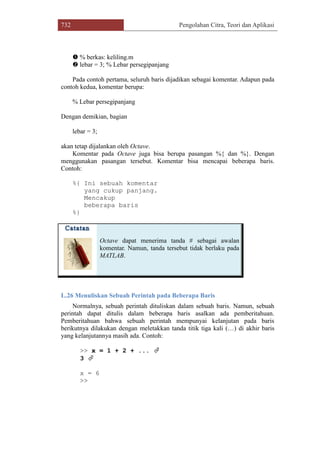 732 Pengolahan Citra, Teori dan Aplikasi
 % berkas: keliling.m
 lebar = 3; % Lebar persegipanjang
Pada contoh pertama, seluruh baris dijadikan sebagai komentar. Adapun pada
contoh kedua, komentar berupa:
% Lebar persegipanjang
Dengan demikian, bagian
lebar = 3;
akan tetap dijalankan oleh Octave.
Komentar pada Octave juga bisa berupa pasangan %{ dan %}. Dengan
menggunakan pasangan tersebut. Komentar bisa mencapai beberapa baris.
Contoh:
%{ Ini sebuah komentar
yang cukup panjang.
Mencakup
beberapa baris
%}
Octave dapat menerima tanda # sebagai awalan
komentar. Namun, tanda tersebut tidak berlaku pada
MATLAB.
L.26 Menuliskan Sebuah Perintah pada Beberapa Baris
Normalnya, sebuah perintah dituliskan dalam sebuah baris. Namun, sebuah
perintah dapat ditulis dalam beberapa baris asalkan ada pemberitahuan.
Pemberitahuan bahwa sebuah perintah mempunyai kelanjutan pada baris
berikutnya dilakukan dengan meletakkan tanda titik tiga kali (…) di akhir baris
yang kelanjutannya masih ada. Contoh:
>> x = 1 + 2 + ... 
3 
x = 6
>>
 