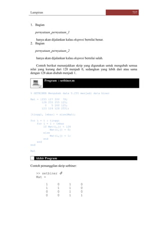 Lampiran 737
1. Bagian
pernyataan_pernyataan_1
hanya akan dijalankan kalau ekspresi bernilai benar.
2. Bagian
pernyataan_pernyataan_2
hanya akan dijalankan kalau ekspresi bernilai salah.
Contoh berikut menunjukkan skrip yang digunakan untuk mengubah semua
nilai yang kurang dari 128 menjadi 0, sedangkan yang lebih dari atau sama
dengan 128 akan diubah menjadi 1.
Program : setbiner.m
% SETBINER Mengubah data 0.255 menjadi data biner
Mat = [255 127 200 78;
128 255 255 125;
0 5 200 125;
123 124 128 255];
[tinggi, lebar] = size(Mat);
for i = 1 : tinggi
for j = 1 : lebar
if Mat(i,j) < 128
Mat(i,j) = 0;
else
Mat(i,j) = 1;
end
end
end
Mat
Akhir Program
Contoh pemanggilan skrip setbiner:
>> setbiner 
Mat =
1 0 1 0
1 1 1 0
0 0 1 0
0 0 1 1
 