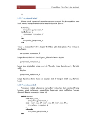 738 Pengolahan Citra, Teori dan Aplikasi
>>
L.29 Pernyataan if..elseif
Khusus untuk menangani persoalan yang mempunyai tiga kemungkinan atau
lebih, Octave menyediakan struktur berbentuk seperti berikut:
if ekspresi_1
pernyataan_pernyataan_1
elseif ekspresi_2
pernyataan_pernyataan_2
…
else
pernyataan_pernyataan_n
end
Tanda … menyatakan bahwa bagian elseif bisa lebih dari sebuah. Pada bentuk di
atas, bagian
pernyataan_pernyataan_1
hanya akan dijalankan kalau ekspresi_1 bernilai benar. Bagian
pernyataan_pernyataan_2
hanya akan dijalankan kalau ekspresi_2 bernilai benar dan ekspresi_1 bernilai
salah.
Bagian
pernyataan_pernyataan_n
hanya dijalankan kalau tidak ada ekspresi pada if maupun elseif yang bernilai
benar.
L.30 Pernyataan switch
Pernyataan switch sebenarnya merupakan bentuk lain dari perintah if yang
berguna untuk melakukan pengambilan keputusan yang melibatkan banyak
alternatif. Bentuk umum pernyataan ini:
switch ekspresi
case ekspr_case_1
pernyataan_pernyataan_1
case { ekspr_case_21, ekspr_case_22, ekspr_case_23,...}
pernyataan,_pernyataan_2
...
otherwise
pernyataan_pernyataan_n
end
 