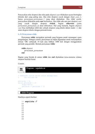 Lampiran 739
Pencocokan nilai ekspresi dan nilai pada ekspresi case dilakukan secara bertingkat
dimulai dari yang paling atas. Jika nilai ekspresi cocok dengan ekspr_case_1,
hanya pernyataan_pernyataan_1 yang akan dijalankan. Jika tidak cocok,
pencocokan dilakukan pada case berikutnya. Jika tidak ada satu pun ekspresi case
yang cocok dengan ekspresi switch, bagian otherwise (yaitu
pernyataan_pernyataan_n) akan dieksekusi. Hal yang menarik, bagian ekspresi
case bisa melibatkan lebih dari sebuah ekspresi yang ditulis dalam tanda { } dan
antar ekspresi ditulis dengan pemisah koma.
L.31 Pernyataan while
Pernyataan while merupakan perintah yang berguna untuk menangani suatu
pengulangan. Sebagai contoh, pernyataan ini dapat digunakan untuk menampilkan
tulisan „OK‟ sebanyak 10 kali atau bahkan 1000 kali dengan menggunakan
perintah yang pendek. Bentuk pernyataan while:
while ekspresi
pernyataan_pernyataan
end
Bagian yang berada di antara while dan end dijalankan terus-menerus selama
ekspresi bernilai benar.
Contoh :
Program : sepuluhx.m
% SEPULUHX Contoh while untuk menampilkan
% 10x tulisan OK
pencacah = 0;
while pencacah < 10
disp('OK');
pencacah = pencacah + 1;
end
Akhir Program
Hasilnya seperti berikut:
>> sepuluhx 
OK
OK
OK
OK
OK
OK
OK
OK
 