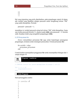 740 Pengolahan Citra, Teori dan Aplikasi
OK
OK
>>
Hal yang terpenting yang perlu diperhatikan, pada pengulangan seperti di depan,
ada variabel yang dijadikan sebagai pencacah untuk menghitung tulisan “OK”
yang sudah ditampilkan. Perintah
pencacah = pencacah + 1;
menaikkan isi variabel pencacah setiap kali tulisan “OK” telah ditampilkan. Suatu
saat, ketika pencacah bernilai 11, ekspresi pada while yaitu pencacah < 11 bernilai
salah. Keadaan itulah yang mengakhiri pengulangan while.
L.32 Pernyataan for
Octave menyediakan pernyataan for juga untuk kepentingan penanganan
pengulangan, terutama untuk menangani pencacahan. Format pernyataan for:
for variable = ekspr
pernyataan_pernyataan
end
Contoh berikut menunjukkan penggunaan for untuk menampilkan bilangan dari 1
sampai dengan 10.
Program : contfor.m
% CONTFOR Contoh for untuk menampilkan bilangan 1 s/d 10
for i = 1 : 10
disp(num2str(i));
end
Akhir Program
Hasil pemanggilan contfor:
>> contfor 
1
2
3
4
5
6
7
8
9
 