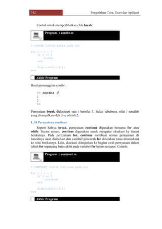 742 Pengolahan Citra, Teori dan Aplikasi
Contoh untuk memperlihatkan efek break:
Program : contbr.m
% CONTBR Contoh break pada for
for i = 1 : 5
if i == 3
break;
end
disp(num2str(i));
end
Akhir Program
Hasil pemanggilan contbr:
>> contbr 
1
2
>>
Pernyataan break dieksekusi saat i bernilai 3. Itulah sebabnya, nilai i terakhir
yang ditampilkan oleh disp adalah 2.
L.34 Pernyataan continue
Seperti halnya break, pernyataan continue digunakan bersama for atau
while. Secara umum, continue digunakan untuk mengatur eksekusi ke iterasi
berikutnya. Pada pernyataan for, continue membuat semua pernyataan di
bawahnya akan diabaikan dan variabel pencacah for dinaikkan (atau diturunkan)
ke nilai berikutnya. Lalu, eksekusi dilanjutkan ke bagian awal pernyataan dalam
tubuh for sepanjang batas akhir pada variabel for belum tercapai. Contoh:
Program : contcont.m
% CONTCONT Contoh continue pada for
for i = 1 : 5
if i == 3
continue;
end
disp(num2str(i));
end
Akhir Program
 