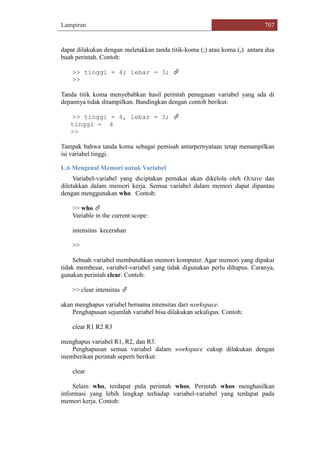Lampiran 707
dapat dilakukan dengan meletakkan tanda titik-koma (;) atau koma (,) antara dua
buah perintah. Contoh:
>> tinggi = 4; lebar = 3; 
>>
Tanda titik koma menyebabkan hasil perintah penugasan variabel yang ada di
depannya tidak ditampilkan. Bandingkan dengan contoh berikut:
>> tinggi = 4, lebar = 3; 
tinggi = 4
>>
Tampak bahwa tanda koma sebagai pemisah antarpernyataan tetap menampilkan
isi variabel tinggi.
L.6 Mengenal Memori untuk Variabel
Variabel-variabel yang diciptakan pemakai akan dikelola oleh Octave dan
diletakkan dalam memori kerja. Semua variabel dalam memori dapat dipantau
dengan menggunakan who. Contoh:
>> who 
Variable in the current scope:
intensitas kecerahan
>>
Sebuah variabel membutuhkan memori komputer. Agar memori yang dipakai
tidak membesar, variabel-variabel yang tidak digunakan perlu dihapus. Caranya,
gunakan perintah clear. Contoh:
>> clear intensitas 
akan menghapus variabel bernama intensitas dari workspace.
Penghapusan sejumlah variabel bisa dilakukan sekaligus. Contoh:
clear R1 R2 R3
menghapus variabel R1, R2, dan R3.
Penghapusan semua variabel dalam workspace cukup dilakukan dengan
memberikan perintah seperti berikut:
clear
Selain who, terdapat pula perintah whos. Perintah whos menghasilkan
informasi yang lebih lengkap terhadap variabel-variabel yang terdapat pada
memori kerja. Contoh:
 