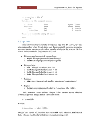 708 Pengolahan Citra, Teori dan Aplikasi
>> intensitas = 20; 
>> whos 
Variables in the current scope:
Attr Name Size Bytes Class
==== ==== ==== ===== =====
ans 1x1 8 double
intensitas 1x1 8 double
Total is 2 elements using 16 bytes
>>>>
L.7 Tipe Data
Setiap ekspresi ataupun variabel mempunyai tipe data. Di Octave, tipe data
dinyatakan dalam kelas. Sebuah kelas pada dasarnya adalah gabungan antara tipe
data dan operasi yang dapat dikenakan terhadap nilai pada tipe tersebut. Berikut
adalah nama-nama kelas yang tersedia di Octave.
 Bilangan pecahan atau titik mengambang:
o single : bilangan pecahan berpresisi tunggal
o double : bilangan pecahan berpresisi ganda
 Bilangan bulat:
o int8 : bilangan bulat berukuran 8 bit
o int16: bilangan bukat berukuran 16 bit
o int32: bilangan bukat berukuran 32 bit
o int64: bilangan bukat berukuran 64 bit
 Karakter:
o char : menyatakan sebuah karakter atau deretan karakter (string)
 Logika:
o logical: menyatakan nilai logika true (benar) atau false (salah).
Untuk membuat suatu variabel dengan kelas tertentu secara eksplisit,
diperlukan perintah dengan bentuk semacam berikut:
x = kelas(nilai)
Contoh:
intensitas = uint8(20);
Dengan cara seperti itu, intensitas berkelas uint8. Perlu diketahui, uint8 berarti
kelas bilangan bulat tak bertanda (hanya mencakup nilai positif).
 