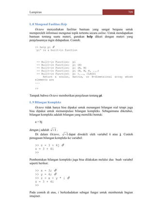 Lampiran 709
L.8 Mengenal Fasilitas Help
Octave menyediakan fasilitas bantuan yang sangat berguna untuk
memperoleh informasi mengenai topik tertentu secara online. Untuk mendapatkan
bantuan tentang suatu materi, gunakan help dikuti dengan materi yang
penjelasannya ingin didapatkan. Contoh:
>> help pi 
`pi' is a built-in function
-- Built-in Function: pi
-- Built-in Function: pi (N)
-- Built-in Function: pi (N, M)
-- Built-in Function: pi (N, M, K, ...)
-- Built-in Function: pi (..., CLASS)
Return a scalar, matrix, or N-dimensional array whose
elements are
...
>>
Tampak bahwa Octave memberikan penjelasan tentang pi.
L.9 Bilangan Kompleks
Octave tidak hanya bisa dipakai untuk menangani bilangan real tetapi juga
bisa dipakai untuk memanipulasi bilangan kompleks. Sebagaimana diketahui,
bilangan kompleks adalah bilangan yang memiliki bentuk:
a + bj
dengan j adalah 1 .
Di dalam Octave, 1 dapat diwakili oleh variabel i atau j. Contoh
penugasan bilangan kompleks ke variabel:
>> z = 3 + 4j 
z = 3 + 4i
>>
Pembentukan bilangan kompleks juga bisa dilakukan melalui dua buah variabel
seperti berikut:
>> x = 3; 
>> y = 4; 
>> z = x + y * i 
z = 3 + 4i
>>
Pada contoh di atas, i berkedudukan sebagai fungsi untuk membentuk bagian
imajiner.
 