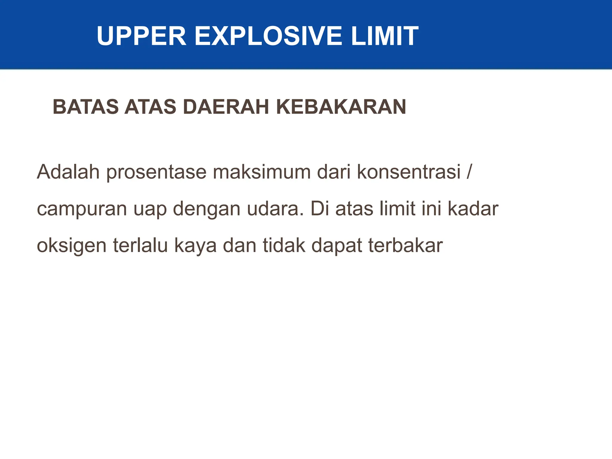 10
UPPER EXPLOSIVE LIMIT
Adalah prosentase maksimum dari konsentrasi /
campuran uap dengan udara. Di atas limit ini kadar
oksigen terlalu kaya dan tidak dapat terbakar
BATAS ATAS DAERAH KEBAKARAN
 