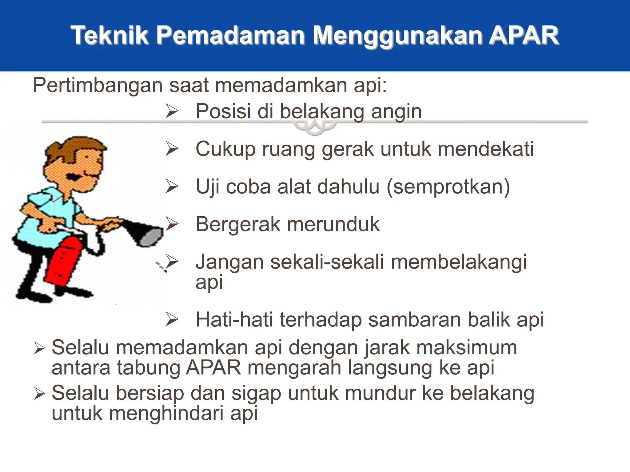 29
Teknik Pemadaman Menggunakan APAR
 Posisi di belakang angin
 Cukup ruang gerak untuk mendekati
 Uji coba alat dahulu (semprotkan)
 Bergerak merunduk
 Jangan sekali-sekali membelakangi
api
 Hati-hati terhadap sambaran balik api
 Selalu memadamkan api dengan jarak maksimum
antara tabung APAR mengarah langsung ke api
 Selalu bersiap dan sigap untuk mundur ke belakang
untuk menghindari api
Pertimbangan saat memadamkan api:
 