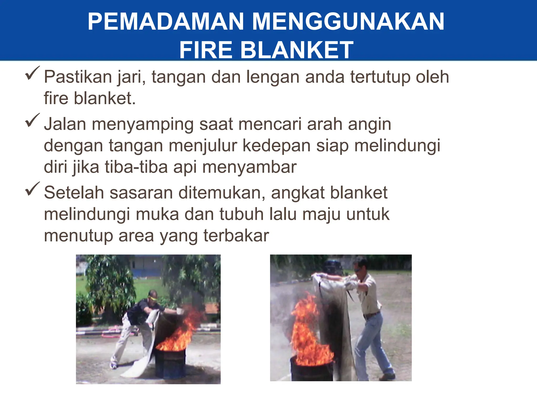 31
Pastikan jari, tangan dan lengan anda tertutup oleh
fire blanket.
Jalan menyamping saat mencari arah angin
dengan tangan menjulur kedepan siap melindungi
diri jika tiba-tiba api menyambar
Setelah sasaran ditemukan, angkat blanket
melindungi muka dan tubuh lalu maju untuk
menutup area yang terbakar
PEMADAMAN MENGGUNAKAN
FIRE BLANKET
 