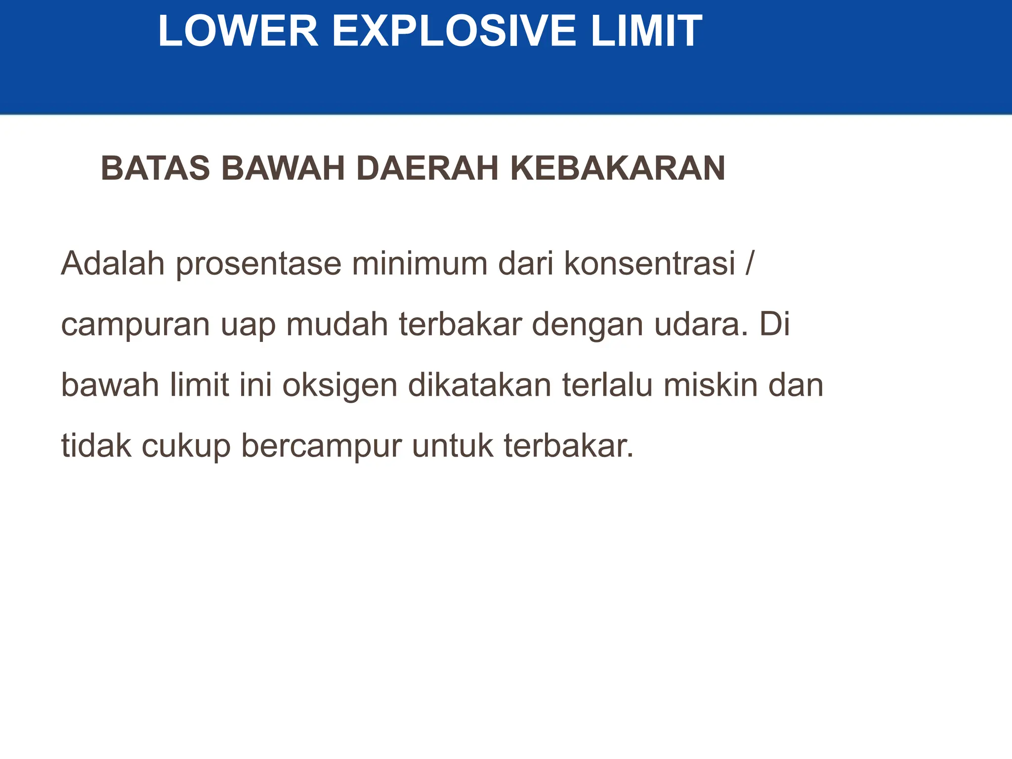 9
LOWER EXPLOSIVE LIMIT
Adalah prosentase minimum dari konsentrasi /
campuran uap mudah terbakar dengan udara. Di
bawah limit ini oksigen dikatakan terlalu miskin dan
tidak cukup bercampur untuk terbakar.
BATAS BAWAH DAERAH KEBAKARAN
 