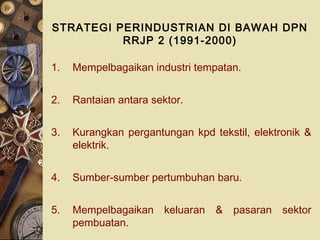 STRATEGI PERINDUSTRIAN DI BAWAH DPN
          RRJP 2 (1991-2000)

1.   Mempelbagaikan industri tempatan.


2.   Rantaian antara sektor.


3.   Kurangkan pergantungan kpd tekstil, elektronik &
     elektrik.


4.   Sumber-sumber pertumbuhan baru.


5.   Mempelbagaikan keluaran & pasaran sektor
     pembuatan.
 
