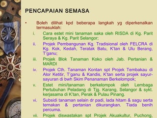 PENCAPAIAN SEMASA

•       Boleh dilihat kpd beberapa langkah yg diperkenalkan
        termasuklah:
    i.     Cara estet mini tanaman saka oleh RISDA di Kg. Parit
           Seraya & Kg. Parit Selangor;
    ii.    Projek Pembangunan Kg. Tradisional oleh FELCRA di
           Kg. Kok, Kedah, Teratak Batu, K’tan & Ulu Berang,
           T’ganu;
    iii. Projek Blok Tanaman Koko oleh Jab. Pertanian &
           MARDI
    iv. Projek Cth. Tanaman Kontan spt Projek Tembakau di
           Alor Ketitir, T’ganu & Kandis, K’tan serta projek sayur-
           sayuran di bwh Skim Penanaman Berkelompok;
    v.     Estet mini/tanaman berkelompok oleh Lembaga
           Pertubuhan Peladang di Tjg. Karang, Selangor & sykt.
           kerjasama di K’tan, Perak & Pulau Pinang.
    vi. Subsidi tanaman selain dr padi, lada hitam & sagu serta
           ternakan & pertanian dikurangkan. Tiada benih
           percuma.
    vii. Projek diswastakan spt Projek Akuakultur, Puchong,
 