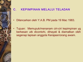 C.   KEPIMPINAN MELALUI TELADAN


• Dilancarkan oleh Y.A.B. PM pada 19 Mac 1983.


• Tujuan: Memupuk/menanam ciri-ciri kepimpinan yg
  berkesan utk dicontohi, dihayati & diamalkan oleh
  segenap lapisan anggota Kerajaan/orang awam.
 