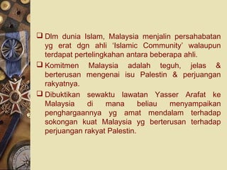  Dlm dunia Islam, Malaysia menjalin persahabatan
  yg erat dgn ahli ‘Islamic Community’ walaupun
  terdapat pertelingkahan antara beberapa ahli.
 Komitmen Malaysia adalah teguh, jelas &
  berterusan mengenai isu Palestin & perjuangan
  rakyatnya.
 Dibuktikan sewaktu lawatan Yasser Arafat ke
  Malaysia     di    mana     beliau  menyampaikan
  penghargaannya yg amat mendalam terhadap
  sokongan kuat Malaysia yg berterusan terhadap
  perjuangan rakyat Palestin.
 