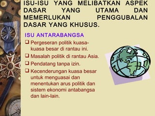 ISU-ISU YANG MELIBATKAN ASPEK
DASAR     YANG   UTAMA    DAN
MEMERLUKAN        PENGGUBALAN
DASAR YANG KHUSUS.
ISU ANTARABANGSA
 Pergeseran politik kuasa-
  kuasa besar di rantau ini.
 Masalah politik di rantau Asia.
 Pendatang tanpa izin.
 Kecenderungan kuasa besar
  untuk menguasai dan
  menentukan arus politik dan
  sistem ekonomi antabangsa
  dan lain-lain.
 