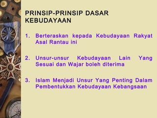 PRINSIP-PRINSIP DASAR
KEBUDAYAAN
1. Berteraskan kepada Kebudayaan Rakyat
Asal Rantau ini
2. Unsur-unsur Kebudayaan Lain Yang
Sesuai dan Wajar boleh diterima
3. Islam Menjadi Unsur Yang Penting Dalam
Pembentukkan Kebudayaan Kebangsaan
 