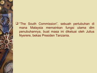  “The South Commission”, sebuah pertubuhan di
mana Malaysia memainkan fungsi utama dlm
penubuhannya, buat masa ini diketuai oleh Julius
Nyerere, bekas Presiden Tanzania.
 