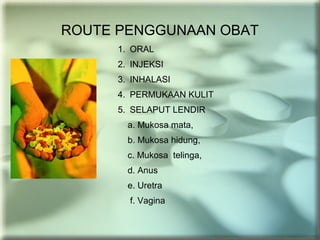 ROUTE PENGGUNAAN OBAT
1. ORAL
2. INJEKSI
3. INHALASI
4. PERMUKAAN KULIT
5. SELAPUT LENDIR
a. Mukosa mata,
b. Mukosa hidung,
c. Mukosa telinga,
d. Anus
e. Uretra
f. Vagina
 