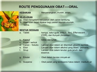 ROUTE PENGGUNAAN OBAT----ORAL
KEBAIKAN : Menyenangkan, mudah, aman.
KEJELEKAN :
a. Obat mengalami kerusakan oleh cairan lambung,
b. Obat tidak dapat dipakai bagi pasien muntah-muntah,
koma.
BENTUK SEDIAAN :
a. Tablet : kempa, salut (gula, enterik, film), Effervescent
(CDR), dan Kunyah (Antasida).
b. Kapsul : keras dan lunak
c. Puyer / serbuk
d. Cairan / Solutio : Larutan obat dalam air ditambah gliserin, sorbitol.
e. Elixir : Larutan obat dalam alkohol yang diberi pemanis.
f. Sirup : Larutan obat dalam larutan gula jenuh, dan
essence.
g. Emulsi : Obat dalam larutan minyak-air
h. Suspensi : Obat padat yang terdispersi halus dalam medium air
 