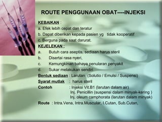 ROUTE PENGGUNAAN OBAT----INJEKSI
KEBAIKAN :
a. Efek lebih cepat dan teratur
b. Dapat diberikan kepada pasien yg tidak kooperatif
c. Berguna pada saat darurat.
KEJELEKAN :
a. Butuh cara aseptis, sediaan harus steril
b. Disertai rasa nyeri,
c. Kemungkinan bahaya penularan penyakit
d. Sukar melakukan sendiri
Bentuk sediaan : Larutan (Solutio / Emulsi / Suspensi)
Syarat mutlak : harus steril
Contoh : Injeksi Vit.B1 (larutan dalam air)
Inj. Penicillin (suspensi dalam minyak-kering )
Inj. oleum camphorata (larutan dalam minyak)
Route : Intra.Vena, Intra.Muscular, I.Cutan, Sub.Cutan,
 
