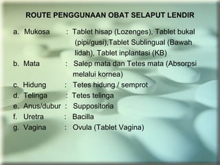 ROUTE PENGGUNAAN OBAT SELAPUT LENDIR
a. Mukosa : Tablet hisap (Lozenges), Tablet bukal
(pipi/gusi),Tablet Sublingual (Bawah
lidah), Tablet inplantasi (KB)
b. Mata : Salep mata dan Tetes mata (Absorpsi
melalui kornea)
c. Hidung : Tetes hidung / semprot
d. Telinga : Tetes telinga
e. Anus/dubur : Suppositoria
f. Uretra : Bacilla
g. Vagina : Ovula (Tablet Vagina)
 