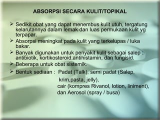 ABSORPSI SECARA KULIT/TOPIKAL
 Sedikit obat yang dapat menembus kulit utuh, tergatung
kelarutannya dalam lemak dan luas permukaan kulit yg
terpapar.
 Absorpsi meningkat pada kulit yang terkelupas / luka
bakar.
 Banyak digunakan untuk penyakit kulit sebagai salep :
antibiotik, kortikosteroid,antihistamin, dan fungisid.
 Beberapa untuk obat sistemik.
 Bentuk sediaan : Padat (Talk), semi padat (Salep,
krim,pasta, jelly),
cair (kompres Rivanol, lotion, liniment),
dan Aerosol (spray / busa)
 