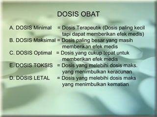DOSIS OBAT
A. DOSIS Minimal = Dosis Terapeutik (Dosis paling kecil
tapi dapat memberikan efek medis)
B. DOSIS Maksimal = Dosis paling besar yang masih
memberikan efek medis
C. DOSIS Optimal = Dosis yang cukup tepat untuk
memberikan efek medis
E. DOSIS TOKSIS = Dosis yang melebihi dosis maks.
yang menimbulkan keracunan
D. DOSIS LETAL = Dosis yang melebihi dosis maks
yang menimbulkan kematian
 