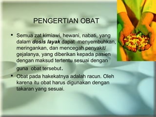 PENGERTIAN OBAT
 Semua zat kimiawi, hewani, nabati, yang
dalam dosis layak dapat menyembuhkan,
meringankan, dan mencegah penyakit/
gejalanya, yang diberikan kepada pasien
dengan maksud tertentu sesuai dengan
guna obat tersebut.
 Obat pada hakekatnya adalah racun. Oleh
karena itu obat harus digunakan dengan
takaran yang sesuai.
 