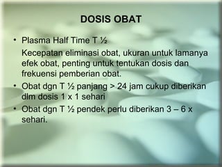 DOSIS OBAT
• Plasma Half Time T ½
Kecepatan eliminasi obat, ukuran untuk lamanya
efek obat, penting untuk tentukan dosis dan
frekuensi pemberian obat.
• Obat dgn T ½ panjang > 24 jam cukup diberikan
dlm dosis 1 x 1 sehari
• Obat dgn T ½ pendek perlu diberikan 3 – 6 x
sehari.
 