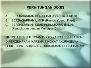 PERHITUNGAN DOSIS
A. BERDASARKAN BERAT BADAN (Rumus Clark)
B. BERDASARKAN UMUR (Rumus Young, Fried)
C. BERDASARKAN LUAS PERMUKAAN BADAN
(Pengukuran dengan Monogram)
METODA PERHITUNGAN DOSIS YANG LEBIH BANYAK
DIPERGUNAKAN KARENA TINGKAT AKURASINYA
LEBIH TEPAT ADALAH BERDASARKAN BERAT BADAN.
 