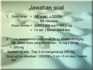 Jawaban soal
1. Dosis anak = (BB anak) x DD/DM
BB (dewasa)
Dosis Amoks = 20/60 x 500 mg = 166,6 mg
= 1/3 tab ( Sehari 3x1/3 tab)
2. Dosis parasetamol untuk anak 20 kg adalah 10 mg/kg
BB. Maka dosis yang diperlukan : 10 mg x 20 Kg
= 200 mg
Sediaan yg ada : Tiap 5 ml mengandung 200 mg
Sirup yg hrs diberikan : 200/200 x 5 ml = 5 ml atau 1 sedok
teh
 